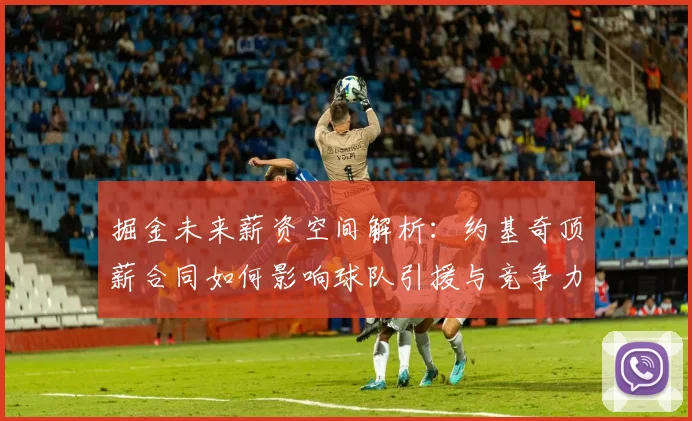 掘金未来薪资空间解析:约基奇顶薪合同如何影响球队引援与竞争力