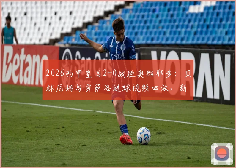 2026西甲皇马2-0战胜奥维耶多：贝林厄姆与贡萨洛进球视频回放，新援表现与战报深度解读