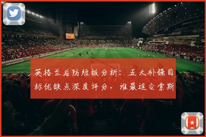 英格兰后防短板分析：五大补强目标优缺点深度评分，谁最适合索斯盖特战术体系？
