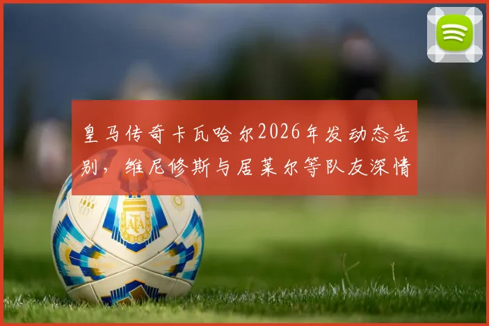 皇马传奇卡瓦哈尔2026年发动态告别，维尼修斯与居莱尔等队友深情回复“传奇”