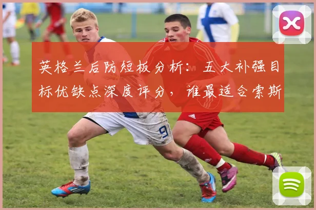 英格兰后防短板分析:五大补强目标优缺点深度评分,谁最适合索斯盖特战术体系?