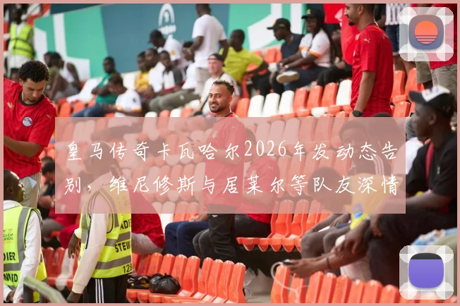 皇马传奇卡瓦哈尔2026年发动态告别，维尼修斯与居莱尔等队友深情回复“传奇”