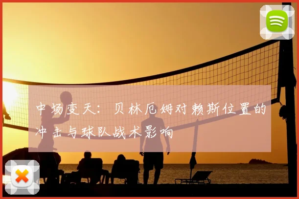 中场变天：贝林厄姆对赖斯位置的冲击与球队战术影响
