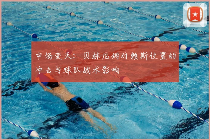 中场变天：贝林厄姆对赖斯位置的冲击与球队战术影响