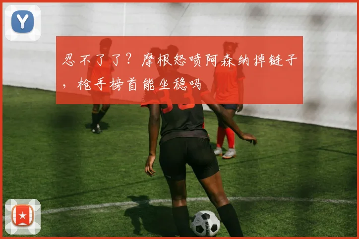 忍不了了?摩根怒喷阿森纳掉链子,枪手榜首能坐稳吗