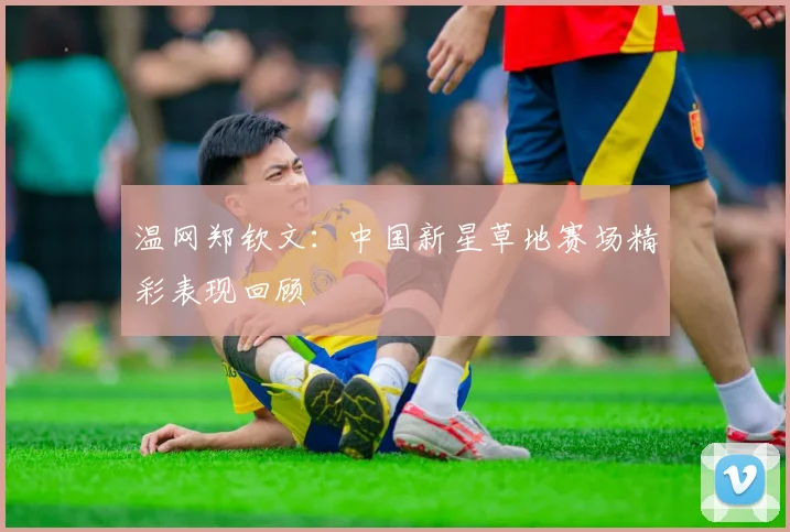 温网郑钦文：中国新星草地赛场精彩表现回顾